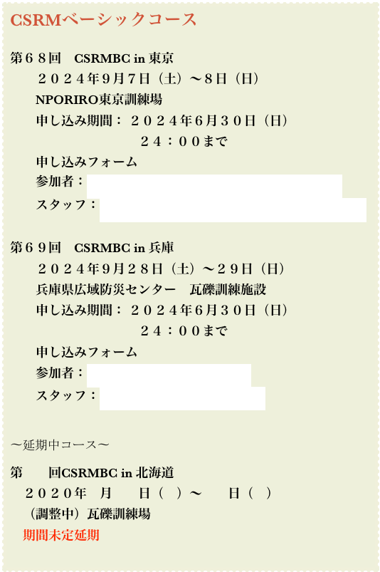 CSRMベーシックコース
第68回 CSRMBC in 東京
2024年9月7日(土)〜8日(日)
NPORIRO東京訓練場
申し込み期間: 2024年6月30日(日)
24:00まで
申し込みフォーム
参加者:https://ssl.formman.com/form/pc/F1A7ij3IVboEY2Dj/
スタッフ:https://ssl.formman.com/form/pc/NAvbtghiTeBzKMBb/
第69回 CSRMBC in 兵庫
2024年9月28日(土)〜29日(日)
兵庫県広域防災センター 瓦礫訓練施設
申し込み期間: 2024年6月30日(日)
24:00まで
申し込みフォーム
参加者:https://ssl.formman.com/t/t6pw/
スタッフ:https://ssl.formman.com/t/nyLo/
〜延期中コース〜
第 回CSRMBC in 北海道
2020年 月 日( )〜 日( )
(調整中)瓦礫訓練場
期間未定延期