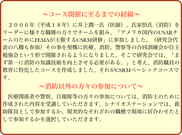 
〜コース開催に至るまでの経緯〜
　２００６年（平成１８年）に井上潤一氏（医師）、氏家悟氏（消防）をリーダーに様々な職種の方々でチームを組み、「アメリカ国内のUSARチームのためにFEMAが主催するCSRM研修」に参加しました。（研究会代表の八櫛も参加）その事を契機に医療、消防、警察等の合同訓練会が自主勉強会という形で開催されるようになりました。そこで研究会では、「まず第一に消防の知識技術を向上させる必要がある。」と考え、消防職員の教育に特化したコースを作成しました。それがCSRMベーシックコースです。
〜消防以外の方々の参加について〜
　医療関係者や警察、自衛隊等の方々の参加については、消防士のために作成された内容を受講していただきます。シナリオステーションでは、救助隊員として参加するか、現実的なそれざれの職種で現場に居合わせたとして参加するかを選択していただきます。