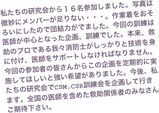 私たちの研究会から１６名参加しました。写真は微妙にメンバーが足りない・・・。作業着をおそろいにしたので団結力がでました。今回の訓練は医師が中心となった企画、訓練でした。本来、救助のプロである我々消防士がしっかりと技術を身に付け、医師をサポートしなければなりません。 今回の参加者の皆さんからこの企画を定期的に実施してほしいと強い希望がありました。今後、私たちの研究会でCSM,CSR訓練会を企画して行きます。全国の医師を含めた救助関係者のみなさんご期待下さい。