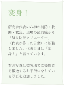 変身！
研究会代表の八櫛が消防・救助・救急、現場の最前線から「減災防災クリエーター」（代表が作った言葉）に転職しました。代表自身は「変身！」と言っています。
右の写真は被災地で支援物資を搬送するお手伝いをしている写真を追加しました。